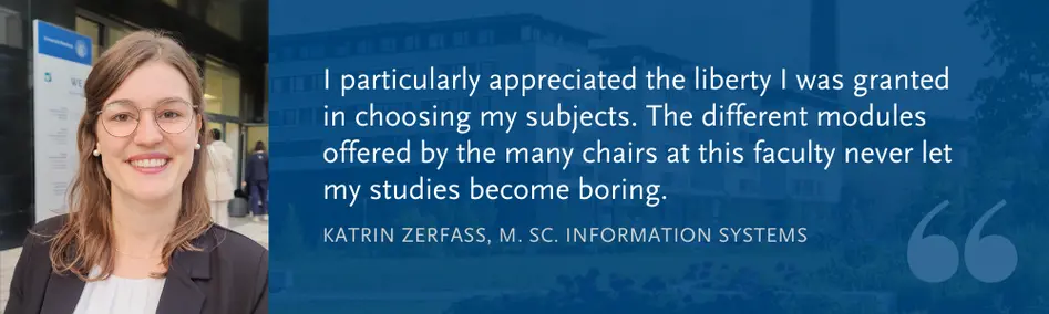 Katrin Zerfass (M. Sc. WI): I particularly appreciated the liberty I was granted in choosing my subjects. The different modules offered by the many chairs at this faculty never let my studies become boring.