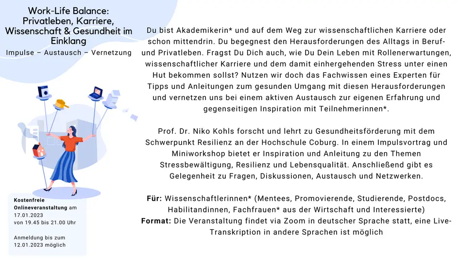 Work-Life Balance: Privatleben, Karriere, Wissenschaft & Gesundheit im Einklang Was: Impulse, Austausch, Vernetzung Du bist Akademikerin* und auf dem Weg zur wissenschaftlichen Karriere oder schon mittendrin. Du begegnest den Herausforderungen des Alltags in Beruf- und Privatleben. Fragst Du Dich auch, wie Du Dein Leben mit Rollenerwartungen, wissenschaftlicher Karriere und dem damit einhergehenden Stress unter einen Hut bekommen sollst? Nutzen wir doch das Fachwissen eines Experten fr Tipps und Anleitungen zum gesunden Umgang mit diesen Herausforderungen und vernetzen uns bei einem aktiven Austausch zur eigenen Erfahrung und gegenseitigen Inspiration mit Teilnehmerinnen*. Prof. Dr. Niko Kohls forscht und lehrt zu Gesundheitsf?rderung mit dem Schwerpunkt Resilienz an der Hochschule Coburg. In einem Impulsvortrag und Miniworkshop bietet er Inspiration und Anleitung zu den Themen Stressbew?ltigung, Resilienz und Lebensqualit?t. Anschlie?end gibt es Gelegenheit zu Fragen, Diskussionen, Austausch und Netzwerken. Fr: Wissenschaftlerinnen* (Mentees, Promovierende, Studierende, Postdocs, Habilitandinnen, Fachfrauen* aus der Wirtschaft und Interessierte) Format: Die Veranstaltung findet in deutscher Sprache statt, eine Live-Transkription in andere Sprachen ist m?glich Wann: 17. Januar 2023, 19.45 bis 21.00 Uhr, online via ZOOM Anmeldung: Melde Dich bis zum 12. Januar an Die Veranstaltung ist kostenfrei.